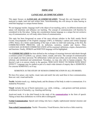 TOPIC ONE

                               LANGUAGE AS COMUNICATION

This paper focuses on LANGUAGE AS COMMUNICATION. Through this unit language will be
analyzed in depth, both oral and written form. Notwithstanding, this will always be done bearing in
mind that language is a unique human feature.

We are language teacher, language itself is the object of our teaching, and so, its different elements and
nature will determine and influence our teaching. The concept of communication will therefore be
considered in the first place. Taking into consideration human language as a unique but not exclusive
way of communication, we will study others forms of communication.

This topic has been foreground on some of the most relevant scholars in the field, mainly David
Crystal, Encyclopaedia of the English Language (1987), or Hallyday’s spoken and written language
(1985). Hence, for a better understanding of the topic at stake we shall start analysing, at the first, the
COMMUNICATION PROCESS, with its definition, semiotics, models and factors. Then,
LANGUAGE AS HUMAN COMMUNICATION will be examined: definitions, origins, characteristics
and functions. Finally, SPOKEN and WRITTEN language will be highlighted.

The COMMUNICATION has been defined as the exchange of meanings between individuals through
a common system of symbols; e.g.: picture, letters, sounds, and noise. The concept of communication
is not simple nor there universal. We differentiate verbal and non-verbal, oral and written, formal and
informal, and intentional and unintentional. Nowadays, we may also refer to human-computer. The
theorist’s task is to answer clearly to the question: WHO SAYS WHAT TO WHOM WITH WHAT
EFFECT?. Language may be studied as port of a much wider domain of enquiry that is SEMIOTICS.
For concrete SEMIOTICS, we’ll say:

       SEMIOTICS: IS THE STUDY OF HUMAN COMMUNICATION IN ALL ITS MODES.

We have five senses: oral, tactile, visual, taste and smell; but only need three to have communication,
these are: oral, visual and tactile.

Tactile: Includes touch; e.g.: shaking hands, and the distance of the body in order to communicate. It is
studied by Proxemics.

Visual: includes the use of facial expressions; e.g.: smile, winking…; and gestures and body postures
of different level of formality; e.g.: kneeling and bowing.

Aural-oral mode: It is the chief branch in the study of the communication in the form of speech.
Taking as basis these definitions we will be able to distinguish:

Verbal Communication: Speech and writing who have a highly sophisticated internal structure and
creativity.

Non-verbal Communication: Tactile / Proxemics, Visual Kinesics, that involves a little creativity.
 