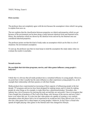 TOEFL Writing. Exam 6.



First exercise:



The professor does not completely agree with the text because the assumption it does which I am going
to explain from now on.

The text explains that the classification between properties we inherit and properties which we get
because of the environment can be done doing a study between identical twins and fraternal twins.
Hence, the similarities which are shown by the identical twins and not by the fraternal ones are
considered inherited properties.

The professor points out that this kind of study make an assumption which can be false in a lot of
situations: the environment assumption.

To sum up, the professor says that we must keep in mind the assumption the study makes when we
evaluate the results it concludes.




Second exercise:

Do you think that television programs, movies, and video games influence young people´s
behavior?



I think that it is obvious that all media products have a remarked influence in young people. However,
my point here is that it usually has the same influence as other experiences young people live, as for
example their relationship with their parents or with their friends.

Media products have experimented an increasing of their capacity of influencing people in the last
decade. TV programs and movies have been designed for making money and it is done by making
people do some things as for example, to make them buy a determined product. Nowadays, this
industry has a lot of resources for carrying this task out and they are successful. I have to recognize that
I have bought lots of products of The Lord of the Rings, only because of the movies and now I don´t
know even where they are. It is also true that video games are capable of creating a very realistic
atmosphere where the player feels a lot of experiences he would not feel if they did not exist. So it is
also true video games have a deep impact on young peoples´s behavior. In fact I have a friend who
spends all nights playing video games in the Internet and it has changed his lifestyle.
 