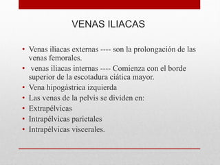 VENAS ILIACAS
• Venas iliacas externas ---- son la prolongación de las
venas femorales.
• venas iliacas internas ---- Comienza con el borde
superior de la escotadura ciática mayor.
• Vena hipogástrica izquierda
• Las venas de la pelvis se dividen en:
• Extrapélvicas
• Intrapélvicas parietales
• Intrapélvicas viscerales.
 