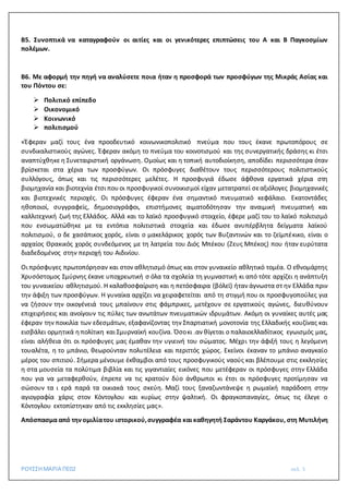 ΡΟΥΣΣΗΜΑΡΙΑ ΠΕ02 σελ. 5
Β5. Συνοπτικά να καταγραφούν οι αιτίες και οι γενικότερες επιπτώσεις του Α και Β Παγκοσμίων
πολέμων.
Β6. Με αφορμή την πηγή να αναλύσετε ποια ήταν η προσφορά των προσφύγων της Μικράς Ασίας και
του Πόντου σε:
 Πολιτικό επίπεδο
 Οικονομικό
 Κοινωνικό
 πολιτισμού
«Έφεραν μαζί τους ένα προοδευτικό κοινωνικοπολιτικό πνεύμα που τους έκανε πρωτοπόρους σε
συνδικαλιστικούς αγώνες. Έφεραν ακόμη το πνεύμα του κοινοτισμού και της συνεργατικής δράσης κι έτσι
αναπτύχθηκε η Συνεταιριστική οργάνωση. Ομοίως και η τοπική αυτοδιοίκηση, αποδίδει περισσότερα όταν
βρίσκεται στα χέρια των προσφύγων. Οι πρόσφυγες διαθέτουν τους περισσότερους πολιτιστικούς
συλλόγους, όπως και τις περισσότερες μελέτες. Η προσφυγιά έδωσε άφθονα εργατικά χέρια στη
βιομηχανία και βιοτεχνία έτσι πουοι προσφυγικοί συνοικισμοί είχαν μετατραπεί σεαξιόλογες βιομηχανικές
και βιοτεχνικές περιοχές. Οι πρόσφυγες έφεραν ένα σημαντικό πνευματικό κεφάλαιο. Εκατοντάδες
ηθοποιοί, συγγραφείς, δημοσιογράφοι, επιστήμονες αιματοδότησαν την αναιμική πνευματική και
καλλιτεχνική ζωή της Ελλάδος. Αλλά και το λαϊκό προσφυγικό στοιχείο, έφερε μαζί του το λαϊκό πολιτισμό
που ενσωματώθηκε με τα εντόπια πολιτιστικά στοιχεία και έδωσε ανυπέρβλητα δείγματα λαϊκού
πολιτισμού, ο δε χασάπικος χορός, είναι ο μακελάρικος χορός των Βυζαντινών και το ζεϊμπέκικο, είναι ο
αρχαίος Θρακικός χορός συνδεόμενος με τη λατρεία του Διός Μπέκου (Ζευς Μπέκος) που ήταν ευρύτατα
διαδεδομένος στην περιοχή του Αιδινίου.
Οι πρόσφυγες πρωτοπόρησαν και στον αθλητισμό όπως και στον γυναικείο αθλητικό τομέα. Ο εθνομάρτης
Χρυσόστομος Σμύρνης έκανε υποχρεωτική σ όλα τα σχολεία τη γυμναστική κι από τότε αρχίζει η ανάπτυξη
του γυναικείου αθλητισμού. Η καλαθοσφαίριση και η πετόσφαιρα (βόλεϊ) ήταν άγνωστα στ ην Ελλάδα πριν
την άφιξη των προσφύγων. Η γυναίκα αρχίζει να χειραφετείται από τη στιγμή που οι προσφυγοπούλες για
να ζήσουν την οικογένειά τους μπαίνουν στις φάμπρικες, μετέχουν σε εργατικούς αγώνες, διευθύνουν
επιχειρήσεις και ανοίγουν τις πύλες των ανωτάτων πνευματικών ιδρυμάτων. Ακόμη οι γυναίκες αυτές μας
έφεραν την ποικιλία των εδεσμάτων, εξαφανίζοντας την Σπαρτιατική μονοτονία της Ελλαδικής κουζίνας και
εισβάλει ορμητικά ηπολίτικη και Σμυρναϊκή κουζίνα. Όσοκι .αν θίγεται ο παλαιοελλαδίτικος εγωισμός μας,
είναι αλήθεια ότι οι πρόσφυγες μας έμαθαν την υγιεινή του σώματος. Μέχρι την άφιξή τους η λεγόμενη
τουαλέτα, η το μπάνιο, θεωρούνταν πολυτέλεια και περιττός χώρος. Εκείνοι έκαναν το μπάνιο αναγκαίο
μέρος του σπιτιού. Σήμερα μένουμε έκθαμβοι από τους προσφυγικούς ναούς και βλέπουμε στις εκκλησίες
η στα μουσεία τα πολύτιμα βιβλία και τις γιγαντιαίες εικόνες που μετέφεραν οι πρόσφυγες στην Ελλάδα
που για να μεταφερθούν, έπρεπε να τις κρατούν δύο άνθρωποι κι έτσι οι πρόσφυγες προτίμησαν να
σώσουν τα ι ερά παρά τα οικιακά τους σκεύη. Μαζί τους ξαναζωντάνεψε η ρωμαϊκή παράδοση στην
αγιογραφία χάρις στον Κόντογλου και κυρίως στην ψαλτική. Οι φραγκοπαναγίες, όπως τις έλεγε ο
Κόντογλου εκτοπίστηκαν από τις εκκλησίες μας».
Απόσπασμα από την ομιλίατου ιστορικού,συγγραφέα καικαθηγητή Σαράντου Καργάκου, στη Μυτιλήνη
 