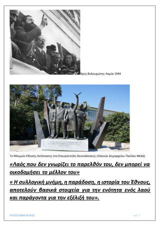 ΡΟΥΣΣΗΜΑΡΙΑ ΠΕ02 σελ. 7
Άρης Βελουχιώτης-Λαμία 1944
Το Μνημείο Εθνικής Αντίστασης στη Σταυρούπολη Θεσσαλονίκης (πλατεία Δημαρχείου Παύλου Μελά).
«Λαός που δεν γνωρίζει το παρελθόν του, δεν μπορεί να
οικοδομήσει το μέλλον του»
« Η συλλογική μνήμη, η παράδοση, η ιστορία του Έθνους,
αποτελούν βασικά στοιχεία για την ενότητα ενός λαού
και παράγοντα για την εξέλιξή του».
 