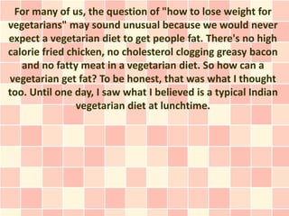 For many of us, the question of "how to lose weight for
vegetarians" may sound unusual because we would never
expect a vegetarian diet to get people fat. There's no high
calorie fried chicken, no cholesterol clogging greasy bacon
   and no fatty meat in a vegetarian diet. So how can a
vegetarian get fat? To be honest, that was what I thought
too. Until one day, I saw what I believed is a typical Indian
                vegetarian diet at lunchtime.
 