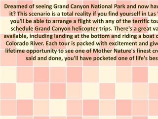 Dreamed of seeing Grand Canyon National Park and now hav
   it? This scenario is a total reality if you find yourself in Las V
    you'll be able to arrange a flight with any of the terrific tou
    schedule Grand Canyon helicopter trips. There's a great va
available, including landing at the bottom and riding a boat d
 Colorado River. Each tour is packed with excitement and give
lifetime opportunity to see one of Mother Nature's finest cre
           said and done, you'll have pocketed one of life's best
 