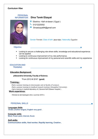 Curriculum Vitae
PERSONAL
INFORMATION
Yasmeen Magdy Beshara
Elbehira- Damanhour (Egypt )
01009369359
Yassminbeshara@gmail.com
Gender Female | Date of birth 1/10/1994 | Nationality Egyptian
Objective
 Looking to secure a challenging role where skills, knowledge and educational experience
can be applied.
 Looking to continuous improvement of my role performance.
 Looking for continuous improvement of my personal and scientific skills and my experience.
EDUCATION AND
TRAINING
Education Background:
▪Alexandria University, Faculty of Science.
"From 2012 till 2016" (good)
Summer training:
-Had a summer training in (microscopic unit at faculty of science).
-Had a summer training in (medical research institute-Alexandria University).
Work experience:
-Worked at Kohla pharmacy-damanhour (summer 2015).
-Worked as a Sales Representative at Universal group company (March-July2016).
PERSONAL SKILLS
Languages Skills
-Arabic (mother langue), English very good .
Computer skills
Word, Power point, Internet, Excel.
Soft skills:
Communication skills, Hard worker, Rapidly learning, Creative .
Dina Tarek Elzayat
kafr eldawarElbehira - Kafr el-dawar ( Egypt )
01212225052
Dinaelzayat94@gmail.com
28/4/1994
- Had a training in medical laboratory of ( General Kafr Eldawar Hospital ) .
- Worked at dermatologist clinic ( summer 2015 )
Training :
 
