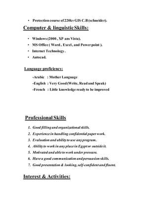 • Protectioncourse of220kvGIS C.B (schneider).
Computer & linguisticSkills:
• Windows (2000 , XP ans Vista).
• MS Office ( Word , Excel, and Powerpoint ).
• Internet Technology.
• Autocad.
Language proficiency:
-Arabic : Mother Language
-English : Very Good(Write, Readand Speak)
-French : Little knowledge readyto be improved
Professional Skills
1. Good fillingand organizationalskills.
2. Experiencein handling confidential paperwork.
3. Evaluation and abilityto use anyprogram.
4. Abilityto work in any placein Egyptor outsideit.
5. Motivated and ableto work under pressure.
6. Havea good communication andpersuasion skills.
7. Good presentation & looking,self-confidentand fluent.
Interest & Activities:
 