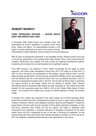 ROBERT MURRAY
CHIEF OPERATING OFFICER – ACCOR SOUTH
EAST AND NORTH EAST ASIA
In November 2005, Robert joined Accor Greater China, with
responsibility for Accor’s Operations in mainland China, Hong
Kong, Taiwan and Macau. His responsibilities focused on the
region’s business performance as well as the support functions
of Development, Sales, Marketing, Communications and Human Resources.
With 30 years of management experience in the hospitality industry, Robert's primary focus was
on driving the performance of the existing hotels within Greater China, while ensuring that the
company infrastructure was capable and ready to feed the significant development pipeline,
transitioning the company from a small enterprise into a significant business.
From 2005 through to his departure in 2012, Robert successfully led the region to robust
expansion, with hotels under management moving from 29 to 125 hotels as at April 2012. In
2007 he drove the launch and development of the strategic upscale Pullman brand, now the
fastest growing upscale brand in China and Asia, launched the MGallery brand, and created and
sold the business case for a new brand for Accor, Mei Jue, successfully launched in 2012 in
China and subsequently throughout Asia in 2013/14. He has also led China’s team in extending
the region’s territory to the Taiwan market with the opening of Novotel Taipei Taoyuan
International Airport in November 2009. Robert has been recognized as “The Leader of the Hotel
Industry” for five consecutive years from 2008 to 2012 at the “Golden Pillow Award of China
Hotels”. As at October 2014, Robert has in excess of 100,000 followers on Weibo, the Chinese
Twitter.
In October 2011, Robert was appointed to the newly created role of Chief Operating Officer
South East and North East Asia, overseeing the business for Accor in Japan, Korea, Philippines,
Thailand, Cambodia, Vietnam, Laos, Malaysia, Indonesia, Myanmar and Singapore. Through this
period Robert continued with the dual oversight of China before relocating to Bangkok, in April
2012.Since becoming COO, Robert has led the regions 180 hotels to significant profit
improvement and undertaken a corporate restructure to strengthen foundations for the future
growth Since mid 2013, recognising he was on the way to achieving his objectives, he has
worked closely with Accor Asia Pacific CEO, Michael Issenberg to transition out of the role and in
2014 will undertake a sabbatical before looking at new opportunities in due course.
 