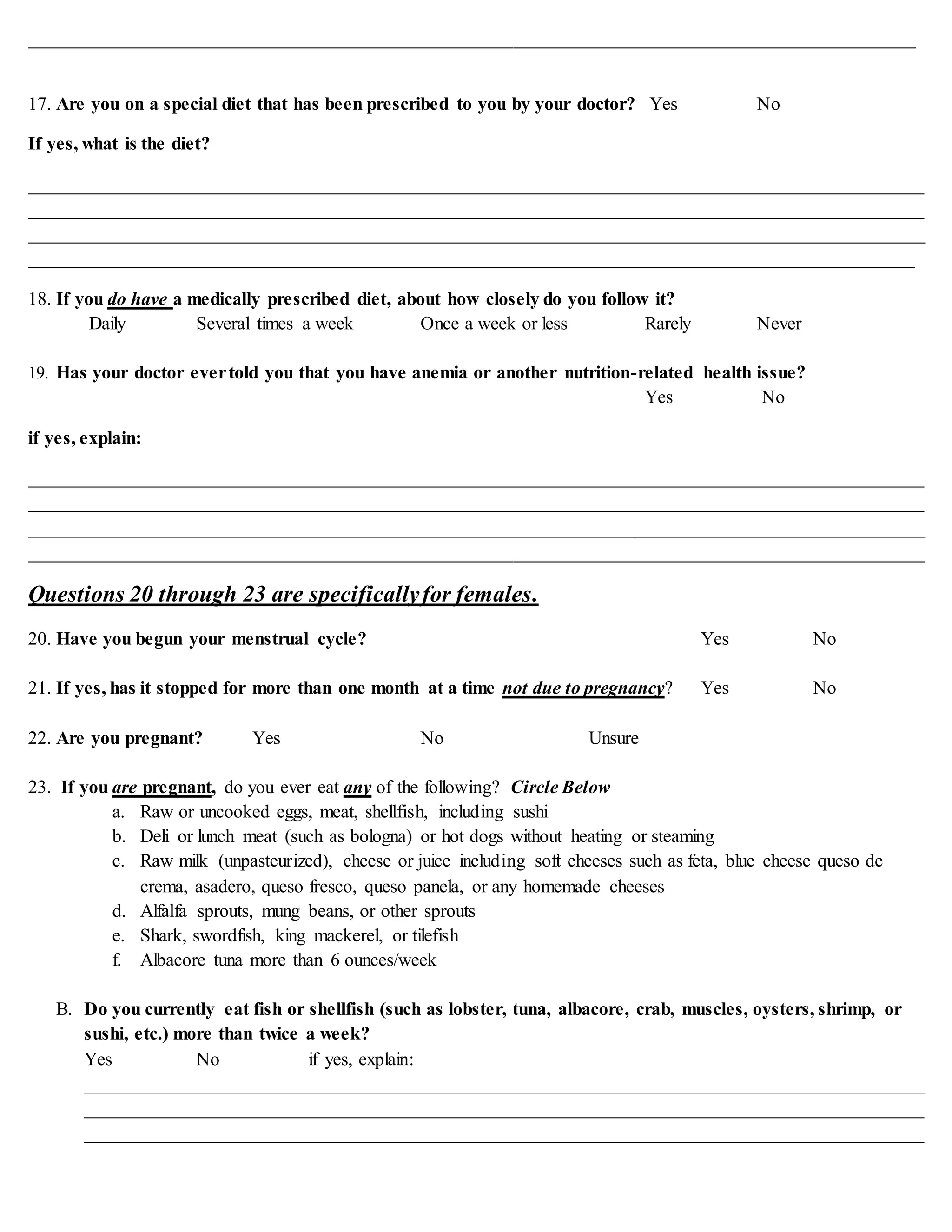 _______________________________________________________________________________________________
17. Are you on a special diet that has been prescribed to you by your doctor? Yes No
If yes, what is the diet?
________________________________________________________________________________________________
________________________________________________________________________________________________
________________________________________________________________________________________________
_______________________________________________________________________________________________
18. If you do have a medically prescribed diet, about how closely do you follow it?
Daily Several times a week Once a week or less Rarely Never
19. Has your doctor evertold you that you have anemia or another nutrition-related health issue?
Yes No
if yes, explain:
________________________________________________________________________________________________
________________________________________________________________________________________________
________________________________________________________________________________________________
________________________________________________________________________________________________
Questions 20 through 23 are specificallyfor females.
20. Have you begun your menstrual cycle? Yes No
21. If yes, has it stopped for more than one month at a time not due to pregnancy? Yes No
22. Are you pregnant? Yes No Unsure
23. If you are pregnant, do you ever eat any of the following? Circle Below
a. Raw or uncooked eggs, meat, shellfish, including sushi
b. Deli or lunch meat (such as bologna) or hot dogs without heating or steaming
c. Raw milk (unpasteurized), cheese or juice including soft cheeses such as feta, blue cheese queso de
crema, asadero, queso fresco, queso panela, or any homemade cheeses
d. Alfalfa sprouts, mung beans, or other sprouts
e. Shark, swordfish, king mackerel, or tilefish
f. Albacore tuna more than 6 ounces/week
B. Do you currently eat fish or shellfish (such as lobster, tuna, albacore, crab, muscles, oysters, shrimp, or
sushi, etc.) more than twice a week?
Yes No if yes, explain:
__________________________________________________________________________________________
__________________________________________________________________________________________
__________________________________________________________________________________________
 