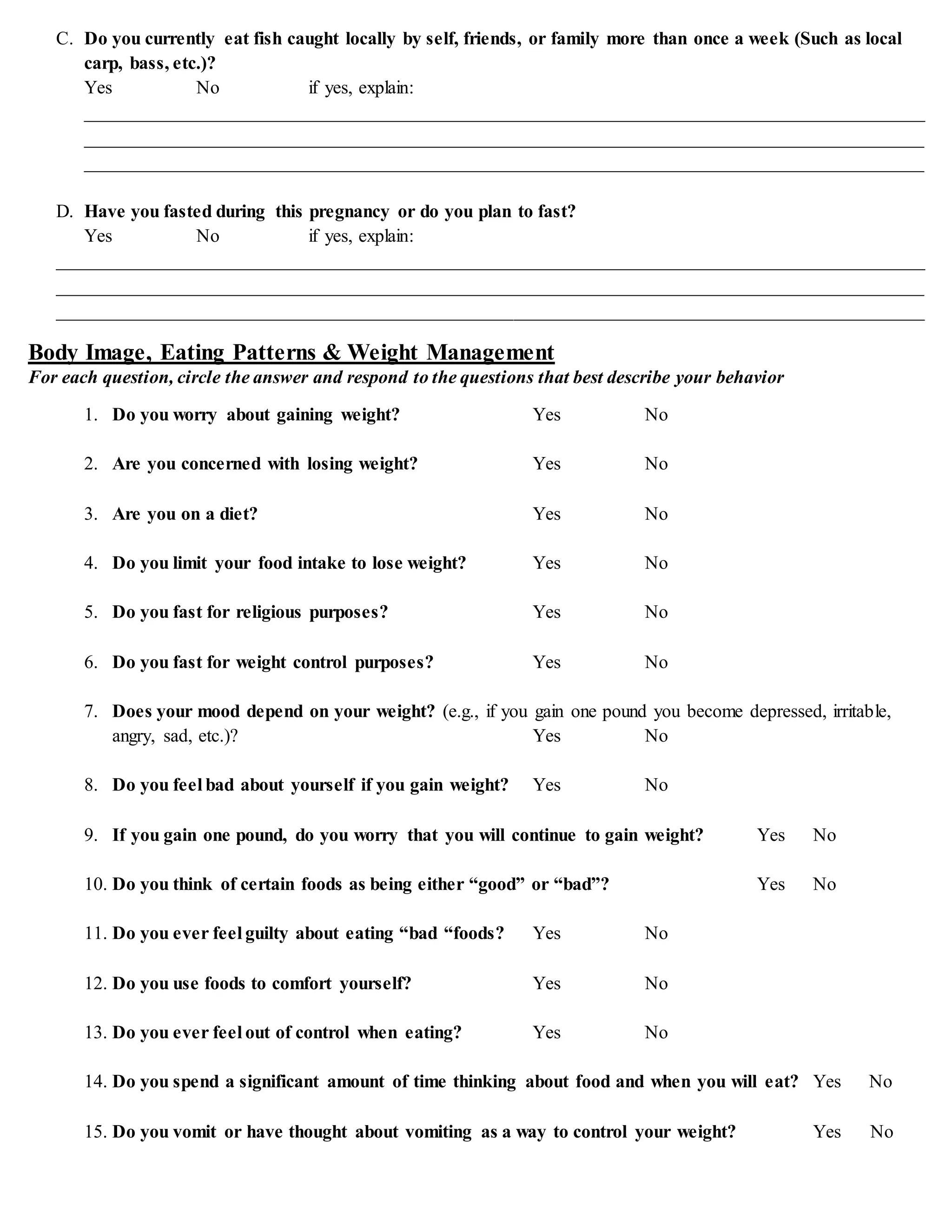 C. Do you currently eat fish caught locally by self, friends, or family more than once a week (Such as local
carp, bass, etc.)?
Yes No if yes, explain:
__________________________________________________________________________________________
__________________________________________________________________________________________
__________________________________________________________________________________________
D. Have you fasted during this pregnancy or do you plan to fast?
Yes No if yes, explain:
_____________________________________________________________________________________________
_____________________________________________________________________________________________
_____________________________________________________________________________________________
Body Image, Eating Patterns & Weight Management
For each question, circle the answer and respond to the questions that best describe your behavior
1. Do you worry about gaining weight? Yes No
2. Are you concerned with losing weight? Yes No
3. Are you on a diet? Yes No
4. Do you limit your food intake to lose weight? Yes No
5. Do you fast for religious purposes? Yes No
6. Do you fast for weight control purposes? Yes No
7. Does your mood depend on your weight? (e.g., if you gain one pound you become depressed, irritable,
angry, sad, etc.)? Yes No
8. Do you feel bad about yourself if you gain weight? Yes No
9. If you gain one pound, do you worry that you will continue to gain weight? Yes No
10. Do you think of certain foods as being either “good” or “bad”? Yes No
11. Do you ever feel guilty about eating “bad “foods? Yes No
12. Do you use foods to comfort yourself? Yes No
13. Do you ever feel out of control when eating? Yes No
14. Do you spend a significant amount of time thinking about food and when you will eat? Yes No
15. Do you vomit or have thought about vomiting as a way to control your weight? Yes No
 