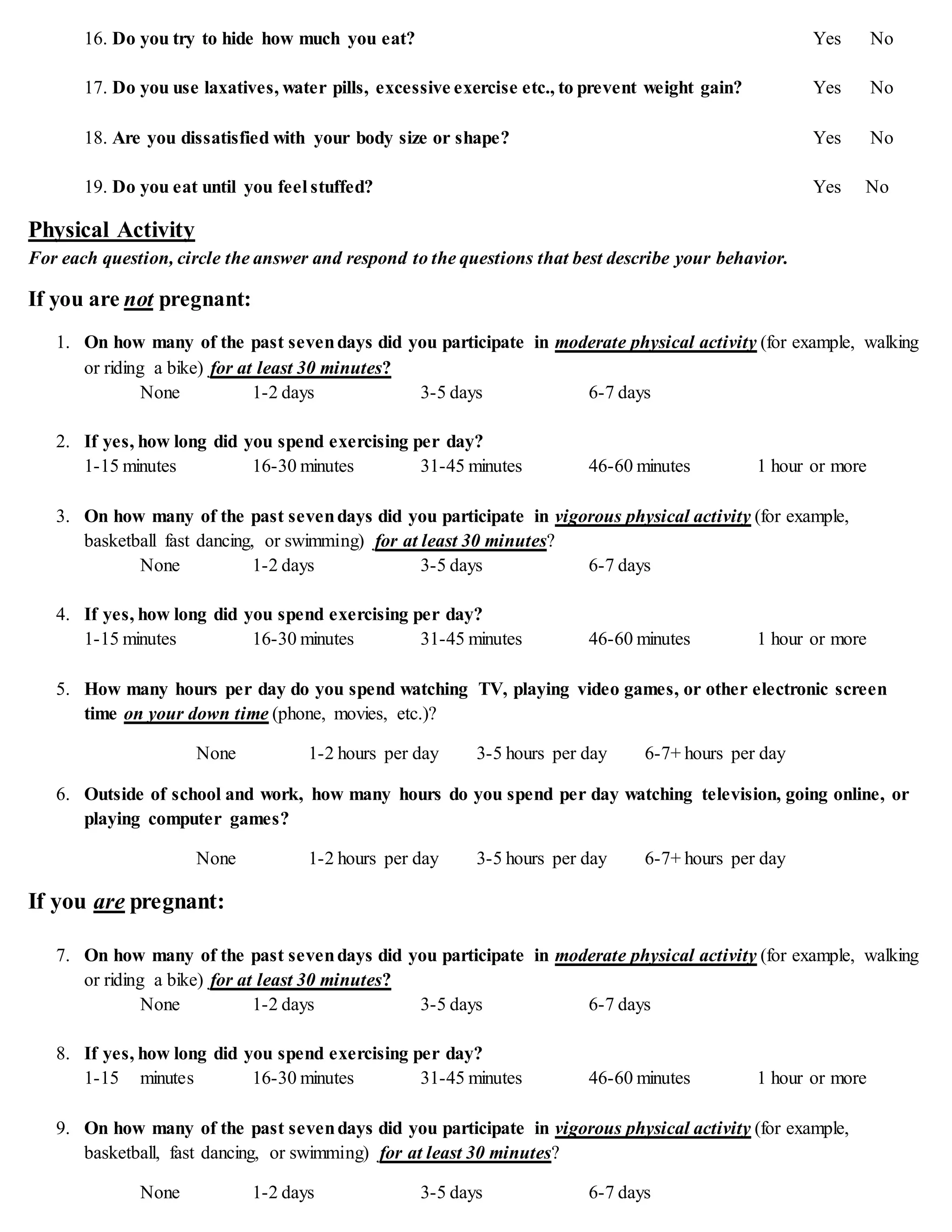 16. Do you try to hide how much you eat? Yes No
17. Do you use laxatives, water pills, excessive exercise etc., to prevent weight gain? Yes No
18. Are you dissatisfied with your body size or shape? Yes No
19. Do you eat until you feel stuffed? Yes No
Physical Activity
For each question, circle the answer and respond to the questions that best describe your behavior.
If you are not pregnant:
1. On how many of the past sevendays did you participate in moderate physical activity (for example, walking
or riding a bike) for at least 30 minutes?
None 1-2 days 3-5 days 6-7 days
2. If yes, how long did you spend exercising per day?
1-15 minutes 16-30 minutes 31-45 minutes 46-60 minutes 1 hour or more
3. On how many of the past sevendays did you participate in vigorous physical activity (for example,
basketball fast dancing, or swimming) for at least 30 minutes?
None 1-2 days 3-5 days 6-7 days
4. If yes, how long did you spend exercising per day?
1-15 minutes 16-30 minutes 31-45 minutes 46-60 minutes 1 hour or more
5. How many hours per day do you spend watching TV, playing video games, or other electronic screen
time on your down time (phone, movies, etc.)?
None 1-2 hours per day 3-5 hours per day 6-7+ hours per day
6. Outside of school and work, how many hours do you spend per day watching television, going online, or
playing computer games?
None 1-2 hours per day 3-5 hours per day 6-7+ hours per day
If you are pregnant:
7. On how many of the past sevendays did you participate in moderate physical activity (for example, walking
or riding a bike) for at least 30 minutes?
None 1-2 days 3-5 days 6-7 days
8. If yes, how long did you spend exercising per day?
1-15 minutes 16-30 minutes 31-45 minutes 46-60 minutes 1 hour or more
9. On how many of the past sevendays did you participate in vigorous physical activity (for example,
basketball, fast dancing, or swimming) for at least 30 minutes?
None 1-2 days 3-5 days 6-7 days
 