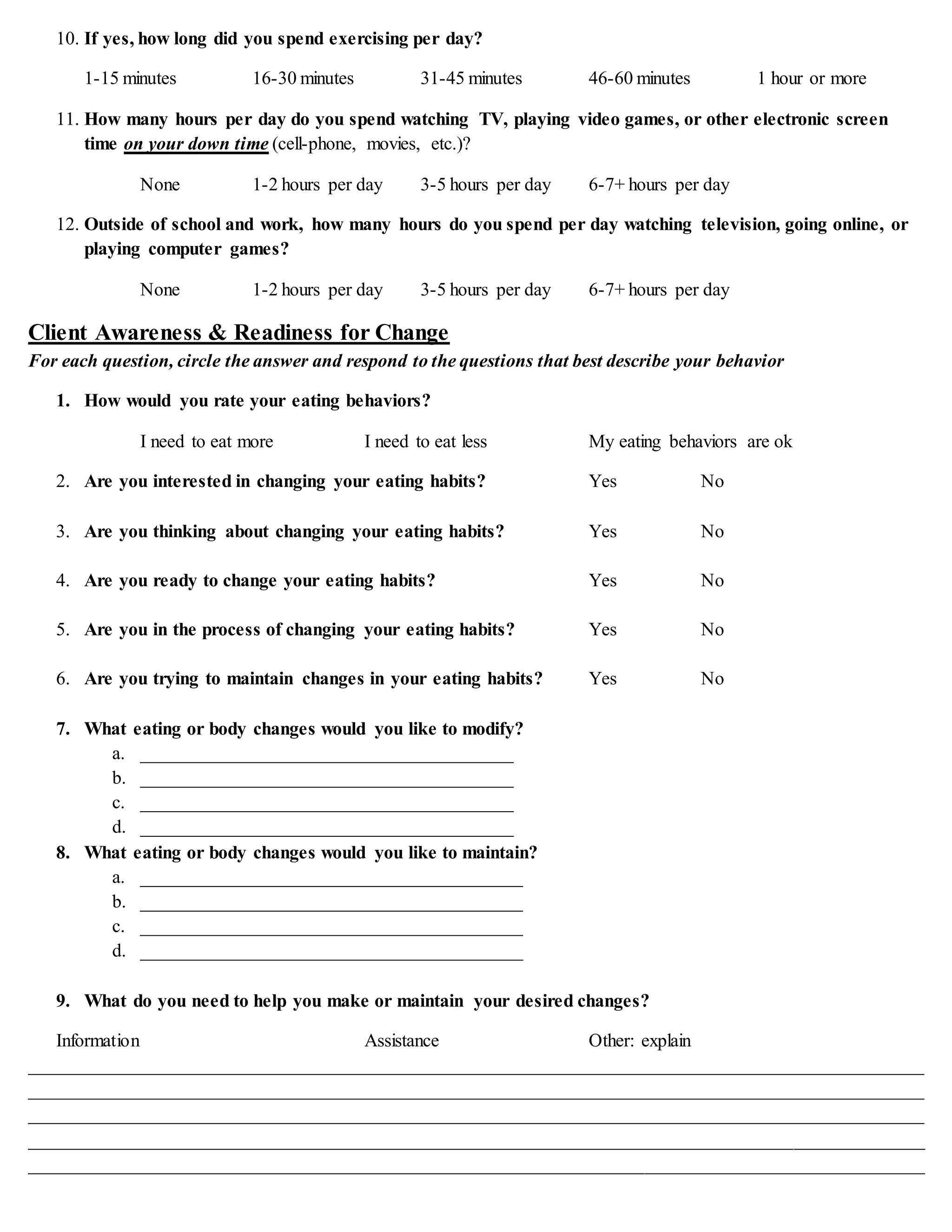 10. If yes, how long did you spend exercising per day?
1-15 minutes 16-30 minutes 31-45 minutes 46-60 minutes 1 hour or more
11. How many hours per day do you spend watching TV, playing video games, or other electronic screen
time on your down time (cell-phone, movies, etc.)?
None 1-2 hours per day 3-5 hours per day 6-7+ hours per day
12. Outside of school and work, how many hours do you spend per day watching television, going online, or
playing computer games?
None 1-2 hours per day 3-5 hours per day 6-7+ hours per day
Client Awareness & Readiness for Change
For each question, circle the answer and respond to the questions that best describe your behavior
1. How would you rate your eating behaviors?
I need to eat more I need to eat less My eating behaviors are ok
2. Are you interested in changing your eating habits? Yes No
3. Are you thinking about changing your eating habits? Yes No
4. Are you ready to change your eating habits? Yes No
5. Are you in the process of changing your eating habits? Yes No
6. Are you trying to maintain changes in your eating habits? Yes No
7. What eating or body changes would you like to modify?
a. ________________________________________
b. ________________________________________
c. ________________________________________
d. ________________________________________
8. What eating or body changes would you like to maintain?
a. _________________________________________
b. _________________________________________
c. _________________________________________
d. _________________________________________
9. What do you need to help you make or maintain your desired changes?
Information Assistance Other: explain
________________________________________________________________________________________________
________________________________________________________________________________________________
________________________________________________________________________________________________
________________________________________________________________________________________________
________________________________________________________________________________________________
 