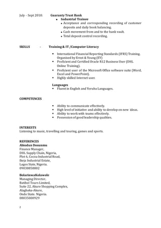 2
July – Sept 2010: Guaranty Trust Bank
 Industrial Trainee
 Acceptance and corresponding recording of customer
deposits and daily book balancing.
 Cash movement from and to the bank vault.
 Total deposit control recording.
SKILLS - Training & IT /Computer Literacy
 International Financial Reporting Standards (IFRS) Training.
Organised by Ernst & Young (EY)
 Proficient and Certified Oracle R12 Business User (DHL
Online Training).
 Proficient user of the Microsoft Office software suite (Word,
Excel and PowerPoint).
 Highly skilled Internet user.
Languages
 Fluent in English and Yoruba Languages.
COMPETENCES
 Ability to communicate effectively.
 High level of initiative and ability to develop on new ideas.
 Ability to work with teams effectively.
 Possession of good leadership qualities.
INTERESTS
Listening to music, travelling and touring, games and sports.
REFERENCES
Abiodun Dosunmu
Finance Manager,
DHL Supply Chain, Nigeria,
Plot 6, Cocoa Industrial Road,
Ikeja Industrial Estate,
Lagos State, Nigeria.
09038858802
BolarinwaKolawole
Managing Director,
Batibol Tours Limited,
Suite 22, Akure Shopping Complex,
Alagbaka-Akure,
Ondo State. Nigeria.
08035000929
 