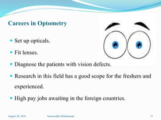 Careers in Optometry
 Set up opticals.
 Fit lenses.
 Diagnose the patients with vision defects.
 Research in this field has a good scope for the freshers and
experienced.
 High pay jobs awaiting in the foreign countries.
August 28, 2016 Ameeroddin Mohammad 11
 