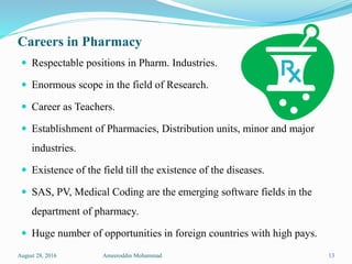 Careers in Pharmacy
 Respectable positions in Pharm. Industries.
 Enormous scope in the field of Research.
 Career as Teachers.
 Establishment of Pharmacies, Distribution units, minor and major
industries.
 Existence of the field till the existence of the diseases.
 SAS, PV, Medical Coding are the emerging software fields in the
department of pharmacy.
 Huge number of opportunities in foreign countries with high pays.
August 28, 2016 Ameeroddin Mohammad 13
 