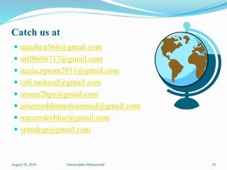 Catch us at
 naazhcu566@gmail.com
 arif8686717@gmail.com
 nazia.optom2011@gmail.com
 rafi.rasheed@gmail.com
 ameer2bps@gmail.com
 ameeroddinmohammad@gmail.com
 nazeerskyblue@gmail.com
 srinuksp@gmail.com
August 28, 2016 Ameeroddin Mohammad 18
 