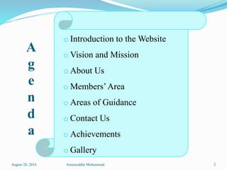A
g
e
n
d
a
o Introduction to the Website
o Vision and Mission
o About Us
o Members’Area
o Areas of Guidance
o Contact Us
o Achievements
o Gallery
August 28, 2016 Ameeroddin Mohammad 2
 
