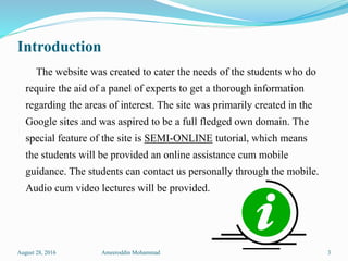 Introduction
The website was created to cater the needs of the students who do
require the aid of a panel of experts to get a thorough information
regarding the areas of interest. The site was primarily created in the
Google sites and was aspired to be a full fledged own domain. The
special feature of the site is SEMI-ONLINE tutorial, which means
the students will be provided an online assistance cum mobile
guidance. The students can contact us personally through the mobile.
Audio cum video lectures will be provided.
August 28, 2016 Ameeroddin Mohammad 3
 