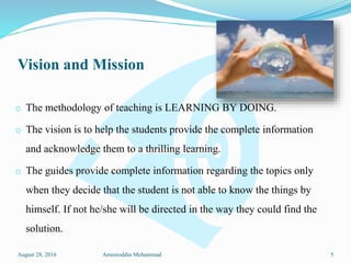 Vision and Mission
o The methodology of teaching is LEARNING BY DOING.
o The vision is to help the students provide the complete information
and acknowledge them to a thrilling learning.
o The guides provide complete information regarding the topics only
when they decide that the student is not able to know the things by
himself. If not he/she will be directed in the way they could find the
solution.
August 28, 2016 Ameeroddin Mohammad 5
 