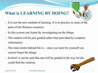 What is LEARNING BY DOING?
o It is not the new method of learning. It is in practice in most of the
parts of the Western countries.
o In this system one learns by investigating on the things.
o The student will be just guided rather than provided by complete
information.
o The main motto behind this is – once you learn by yourself you
cannot forget the things.
o In brief, it can be said that one will be guided in the way he/she
could find the solution.
August 28, 2016 Ameeroddin Mohammad 6
 