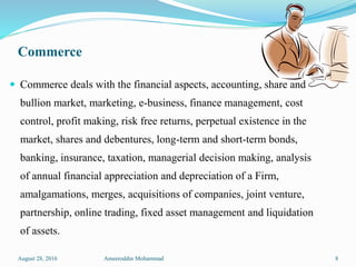 Commerce
 Commerce deals with the financial aspects, accounting, share and
bullion market, marketing, e-business, finance management, cost
control, profit making, risk free returns, perpetual existence in the
market, shares and debentures, long-term and short-term bonds,
banking, insurance, taxation, managerial decision making, analysis
of annual financial appreciation and depreciation of a Firm,
amalgamations, merges, acquisitions of companies, joint venture,
partnership, online trading, fixed asset management and liquidation
of assets.
August 28, 2016 Ameeroddin Mohammad 8
 