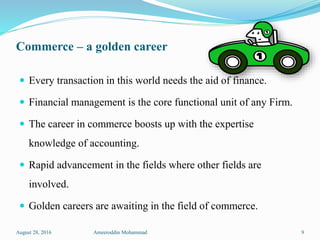 Commerce – a golden career
 Every transaction in this world needs the aid of finance.
 Financial management is the core functional unit of any Firm.
 The career in commerce boosts up with the expertise
knowledge of accounting.
 Rapid advancement in the fields where other fields are
involved.
 Golden careers are awaiting in the field of commerce.
August 28, 2016 Ameeroddin Mohammad 9
 