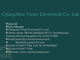 Jason Qi
Sales Manager
Changzhou Victor Envirotech Co.,Ltd.
Adress: Room 3Rd-601,Building NO.25, Jinxiuhuayuan,
Tianning District,Changzhou City, China 213000
Email:Jason.Qi@victorenvirotech.com
 filtercloth_jason@163.com
Tel:86-519-8877 5548 Cell: 86-18796928667
Fax:86-519-8877 5548
Web:http://www.victorenvirotech.com
 