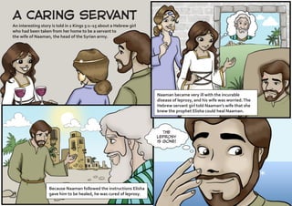 A Caring Servant
An interesting story is told in 2 Kings 5:1–15 about a Hebrew girl
who had been taken from her home to be a servant to
the wife of Naaman, the head of the Syrian army.
Naaman became very ill with the incurable
disease of leprosy, and his wife was worried.The
Hebrew servant girl told Naaman’s wife that she
knew the prophet Elisha could heal Naaman.
The
leprosy
is gone!
Because Naaman followed the instructions Elisha
gave him to be healed, he was cured of leprosy.
 