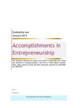 Shubhadha Iyer
January 2014
Accomplishments in
Entrepreneurship
This document describes the impact and benefits of Shubhadha Iyer’s Ideas
and initiatives in Entrepreneurship in the form of White Papers, Business
Plans, books, general writing and other documents prepared by Shubhadha
Iyer 2000-2013
S.Iyer
1/23/2014
This document is for Free distribution
 