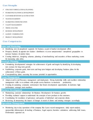 Core Strengths
 STRATEGY FORMULATION & PLANNING
 MARKETING PLANNING & DEVELOPMENT
 CUSTOMER RETENTION & SATISFACTION
 TEAM MANAGEMENT
 MARKETING COMMUNICATION
 TALENT MANAGEMENT
 TREND ANALYSIS
 BUSINESS DEVELOPMENT
 LIAISON / COORDINATION
 PRODUCT DEVELOPMENT
Core Competencies
Sales and Marketing
 Identifying new & unexplored segments for business as part of market development effort.
 Prospect, identify & appoint new dealers / distributors to cover unrepresented / unexplored geographies to
increase business & market share.
 Creating initiatives, designing schemes, planning of merchandising and execution of these marketing events
for increasing sales drive.
Strategic Planning
 Formulating developmental strategies for achievement of goals and targets by identifying & developing
new avenues for long term growth.
 Establishing corporate goals, short term and long term budgets and developing business plans for the
achievement of these goals.
 Conceptualizing plans; assessing the revenue potential in opportunities.
Team Management
 Adept at end to end Resource management and deployment. Strong leadership skills and excellent relationship
management skills to co-ordinate with people across functions to maximize productivity.
 Creating & sustaining a dynamic environment that fosters development opportunities & motivates high
performance amongst team members.
Business Development
 Maintaining customer relationships for Business Development for business growth.
 Providing technical support to understand the concepts of new products to the customers.
 Coordinating for resolution of grievances and queries of individual and corporate clients.
 Reviewing & interpreting the impact of changes in needs of clients and attuning strategies accordingly.
Operations Management
 Monitoring day to day operations of the company like Leave record management, daily report analysis,
sponsorship disbursement & tracking of business, Legal aspects, Incentive calculation, addressing field issues,
Performance appraisal etc.
 