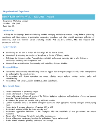 Organizational Experience
Designation: Marketing Manager
Location: Doha, Qatar
Team Size: 16
Job Profile
In charge for the company's Sales and marketing activities managing a team of 16 members. Selling includes promoting
Aluminium and Glass products to construction companies, consultants and other potential customers, collection of
receivables, after sales customer service. Marketing includes ATL and BTL activities, MIS data collection and
promotional activities
Achievements
 Successfully led the team to achieve the sales target for the past 10 months
 Instrumental in increasing the number of new clients at the rate of 15 every month
 Redesigned the company profile, Prequalification submittal and relevant marketing aids to help the team in
successfully submitting their competitive bids.
 Introduced new report formats for monitoring and controlling the team activities.
Responsibilities
 To supervise and coordinate with Marketing Team and support them to prepare competitive bids, advise on negotiation
tips and complete the projects on time.
 To co-ordinate with factory operations and ensure effective service delivery on-time, product quality and
commissioning.
 To coordinate with Group Accounts and HR & Admin departments.
Key Result Areas
o Ensure achievement of profitability targets
o Ensure achievement of revenue targets
o Ensure achievement of financial targets of the Division including collections and finalization of price and support
Marketing Team in finalization of Bids
o Accountable for growth and retention of Key and Core Accounts
o Conduct receivables analysis and initiate appropriate action and adopt appropriate recovery strategies of non-paying
clients
o Ensure timely & accurate submission of monthly MIS to MD
o Recommend approval of bills for direct reporting staff
o Recommend appropriate increments to the Employees after due assessment of their performance and related
parameters
o Review of set Performance Targets for each of the team member.
o Review of Resource requirement based on the set Business Targets and approval.
o Advise MD on manpower planning, recruitment and trainings.
Desert Line Projects WLL June 2015 - Present
 