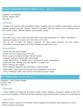 Designation: GM Marketing
Location: Madurai, India
Team Size: 12
Job Profile
In charge for the company's Sales and marketing activities managing a team of 12 members. Selling includes promoting
residential properties to potential customers, collection of receivables, after sales customer service. Marketing includes
ATL and BTL activities, MIS data collection and promotional activities
Achievements
Successfully led the team to achieve more than 100% of sales target consecutively for 7 months. Instrumental in
increasing the number of customers from 102 in 2011 to 417 in 2014
Tied up with 12 banks and financial institutions for faster project approvals and loan sanctions
Successfully steered the company sales thereby increasing the market share to 34%
Responsibilities:
Achieve sales and collection targets
Develop and review budget and goals with staff
Review progress as compared to budget with staff quarterly
Continually build upon personal skills and knowledge
Conduct Market surveys, Competition surveys and present the results to Management
Prepare and review marketing plans with employees on a regular basis
Review marketing plans annually
Review individual department sales and promotion programs annually
Submit monthly reports, general information, and recommendations to the board
Assist in formulating policies and provide all facts needed for decision making
Designation: Loyalty Program Manager
Location: Oman
Team Size: 7
Job Profile
To play a defined role in improving the customer footfall, customer satisfaction and customer retention in all the TSC
stores across the Sultanate of Oman with the help of marketing and promotional activities through TSC Loyalty program
Achievements
Rendered constant cooperation to all functional areas by managing cross-functional teams and processes to assure
retention programs exceed targets.
TSC Sultan Center Jun 08 - Dec 10
Kaviyan Construction Private Limited Feb 11 – April 15
 