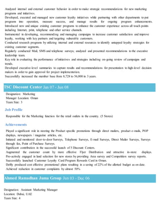 Ahmed Ramadhan Juma Group Jun 03 - Dec 06
Analyzed internal and external customer behavior in order to make strategic recommendations for new marketing
programs and initiatives.
Developed, executed and managed new customer loyalty initiatives while partnering with other departments to put
programs into operation, measure success, and manage results for ongoing program enhancements.
Introduced new and unique existing customer programs to enhance the customer experience across all touch points
including Internet, print, telephone and other service channels.
Instrumental in developing, recommending and managing campaigns to increase customer satisfaction and improve
loyalty, working with key partners and targeting vulnerable customers.
Conducted research programs by utilizing internal and external resources to identify untapped loyalty strategies for
existing customer segments.
Regularly conducted Mail, SMS and telephone surveys; analyzed and presented recommendations to the executive
leadership team.
Key role in evaluating the performance of initiatives and strategies including on-going review of campaigns and
trends.
Developed executive-level summaries to capture results and recommendations for presentation to high-level decision
makers in order to gain approval for project implementation.
Successfully increased the member base from 8,728 to 56,000 in 3 years.
Designation: Marketing
Manager Location: Oman
Team Size: 3
Job Profile
Responsible for the Marketing function for the retail outlets in the country. (5 Stores)
Achievements
Played a significant role in steering the Product specific promotions through direct mailers, product e-mails, POP
displays, newspapers / magazine articles, etc.
Initiated and monitored door-to-door Surveys, Telephone Surveys, E-mail Surveys, Direct Mailer Surveys, Surveys
through fax, Point of Purchase Surveys.
Significant contribution in the successful launch of 5 Discount Centers.
Augmented the customer count by more effective Flyer Distribution and attractive in-store displays.
Pro-actively engaged in land selection for new stores by providing Area survey and Competition survey reports.
Successfully launched Customer Loyalty Card Program Rewards Card in Oman.
Deftly produced cost effective promotional plans resulting in a saving of 22% of the allotted budget as on date.
Achieved reduction in customer complaints by almost 50%
Designation: Assistant Marketing Manager
Location: Dubai, UAE
Team Size: 4
TSC Discount Center Jan 07 - Jun 08
 