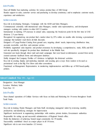 Job Profile
Steer all Middle East marketing activities for various product lines of ARJ Group
Render support to sales, customer service and purchasing to develop consistency and to emphasize customer needs,
experience and satisfaction.
Achievements
Key role in developing Strategies, Campaigns with the AGM and Sales Managers.
Communicated externally with international sales Managers, outside sales representatives, and development
managers working with vendors in other GCC Countries
Instrumental in marking 33% increase in annual sales, surpassing the breakeven point for the first time in UAE
divisions 2.5-year history.
Recognized for augmenting one product line's market share by 25% within six months after devising a promotional
campaign that included road shows & bulk discounts.
Designed a 97-page Product Catalog from ground zero, targeting clients' needs, improvising distribution time,
accounts receivable, cash flow and customer service.
Profitably augmented sales inquiries and product awareness by developing a comprehensive, static, B2B, and B2C
web site specifically designed for product lines distributed in the Middle East.
Generated new leads through direct mail and email campaigns that were based on information secured from newly
created customer feedback forms and subsequent database.
Deftly designed the Company Profiles of 3 divisions to highlight the divisional activities.
Key role in creating display and marketing materials and securing give-a-ways from vendors to be used as
promotional tools at the Big Five Show and other conventions.
Functioned as Management Representative in monitoring implementation and follow-up of ISO based quality
policies.
Designation: Area Manager
Location: Madurai, India
Team Size: 14
Job Profile
Steer channel operations of Cellular Services with focus on Sales and Marketing for 18 towns throughout South
Tamil Nadu.
Achievements
Key role in training Dealer Managers and Sales Staff, developing managerial talent by reviewing monthly
productivity and identifying strategies for improvement.
Significant involvement in augmenting partnerships with vendors, private dealers, Government authorities
Responsible for setting up and successful administration of Regional branch office.
Holds the distinction of achieving branch target consistently for 39 months.
Successfully established Aircel as a major player in all 18 towns.
Significant role in new town launches (12 towns).
Aircel Limited Mar 99 - Apr 03
 