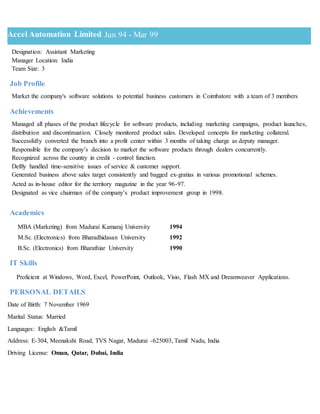 Accel Automation Limited Jun 94 - Mar 99
Designation: Assistant Marketing
Manager Location: India
Team Size: 3
Job Profile
Market the company's software solutions to potential business customers in Coimbatore with a team of 3 members
Achievements
Managed all phases of the product lifecycle for software products, including marketing campaigns, product launches,
distribution and discontinuation. Closely monitored product sales. Developed concepts for marketing collateral.
Successfully converted the branch into a profit center within 3 months of taking charge as deputy manager.
Responsible for the company’s decision to market the software products through dealers concurrently.
Recognized across the country in credit - control function.
Deftly handled time-sensitive issues of service & customer support.
Generated business above sales target consistently and bagged ex-gratias in various promotional schemes.
Acted as in-house editor for the territory magazine in the year 96-97.
Designated as vice chairman of the company’s product improvement group in 1998.
Academics
MBA (Marketing) from Madurai Kamaraj University 1994
M.Sc. (Electronics) from Bharadhidasan University 1992
B.Sc. (Electronics) from Bharathiar University 1990
IT Skills
Proficient at Windows, Word, Excel, PowerPoint, Outlook, Visio, Flash MX and Dreamweaver Applications.
PERSONAL DETAILS
Date of Birth: 7 November 1969
Marital Status: Married
Languages: English &Tamil
Address: E-304, Meenakshi Road, TVS Nagar, Madurai -625003, Tamil Nadu, India
Driving License: Oman, Qatar, Dubai, India
 