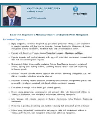 Senior-level Assignments in Marketing / Business Development / Brand Management
Professional Exposure
o Highly competitive, self-starter, disciplined and goal oriented professional offering 22 years of expertise
in managing operations with key focus on Marketing, Customer Relationship Management & Dealer
Management primarily in Industrial, Residential, Retail and Telecommunication sectors.
o Currently with Desert Line Projects, Qatar as Marketing Manager – Aluminium and Glass.
o Expertise in market and brand development skills supported by excellent inter-personal communication
skills built on sound management exposure.
o Demonstrated abilities in successfully conducting National Brand Launch, innovative promotional
schemes, devising brand building activities, conducting financial literacy camps and accelerating
the business growth.
o Possesses a focused, customer-oriented approach with excellent relationship management skills and
efficiency in dealing with clients across the industries.
o Resourceful at evolving effective procedures, establishing service standards, and operational policies with
proven ability in reducing operational costs through effective cost control measures.
o Keen planner & strategist with a detailed goal oriented approach.
o Possess strong interpersonal, communication and analytical skills with demonstrated abilities in
Training & Development, team management and customer relationship management.
o Sales Strategist with extensive exposure to Business Development, Sales, Customer Relationship
Management.
o Pivotal role in grooming & mentoring team members witnessing their professional growth in the team.
o Possess strong interpersonal, communication and analytical skills with demonstrated abilities in
Training & Development, team management and customer relationship management.
ANAND BABU MURUGESAN
Marketing Manager
+974 30771185
anand9799@yahoo.co.in
 