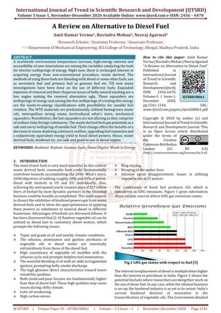 International Journal of Trend in Scientific Research and Development (IJTSRD)
Volume 5 Issue 1, November-December 2020 Available Online: www.ijtsrd.com e-ISSN: 2456 – 6470
@ IJTSRD | Unique Paper ID – IJTSRD38061 | Volume – 5 | Issue – 1 | November-December 2020 Page 1541
A Review on Alternative to Diesel Fuel
Amit Kumar Verma1, Ravindra Mohan2, Neeraj Agarwal3
1Research Scholar, 2Assistant Professor, 3Associate Professor,
1, 2, 3Department of Mechanical Engineering, IES College of Technology, Bhopal, Madhya Pradesh, India
ABSTRACT
A worldwide environment temperature increase, high-energy interest and
accessibility of new innovations are among the variables catalysing the look
for elective wellsprings of energy. Right now, there is recharged interest in
acquiring energy from non-conventional procedure, waste derived. The
methods of using those fuels are blending with diesel or some other fuels, use
as secondary fuel and primary fuel as gaseous fuel etc. Till now many
investigations have been done on the use of different fuels. Expanded
expenses of removal and their chaperon issues of hefty natural stacking are a
few angles making the removal alternative ugly. These squanders are
wellsprings of energy and among the few wellsprings of creating this energy
are the waste-to-energy classifications with possibilities for useable fuel
creation. The WTE materials are predominantly utilized homegrown waste
oils, metropolitan strong waste, horticultural what's more, mechanical
squanders. Nonetheless, the last squanders are not alluring as they comprise
of endless risky foreign substances. The waste derivedfuelsgotpotentialsasa
safe and savvy wellspring of useable fuel. Their change offers the benefits of a
decrease in ozone depleting substance outflow, upgrading fuel expansionand
a subjectively equivalent energy yield to fossil diesel powers. Hence, waste
derived fuels, biodiesel etc. are safe and good to use in diesel engine.
KEYWORDS: Biodiesel: Biofuels; Gaseous Fuels; Diesel Engine; Waste to Energy
How to cite this paper: Amit Kumar
Verma | Ravindra Mohan|NeerajAgarwal
"A Review on Alternative to Diesel Fuel"
Published in
International Journal
of Trend in Scientific
Research and
Development(ijtsrd),
ISSN: 2456-6470,
Volume-5 | Issue-1,
December 2020,
pp.1541-1544, URL:
www.ijtsrd.com/papers/ijtsrd38061.pdf
Copyright © 2020 by author (s) and
International Journal ofTrendinScientific
Research and Development Journal. This
is an Open Access article distributed
under the terms of
the Creative
CommonsAttribution
License (CC BY 4.0)
(http://creativecommons.org/licenses/by/4.0)
1. INTRODUCTION
The need of new fuels is very much essential. In this context
waste derived fuels, renewable fuels could fundamentally
contribute towards accomplishing the 2030. What's more,
2030 objectives of subbing roughly 20% and 30% of petrol-
diesel with biofuels in US and EU, individually. Also,
achieving the anticipated yearly creation pace of 227 billion
liters of biofuel by most dynamic partners in the biodiesel
business could be handily accomplished. This audit expects
to dissect the exhibition of biodiesel powers got from waste
derived fuels and to show the appropriateness of applying
these powers as substitutes to mineral diesel in different
businesses. Advantages of biofuels are discussed follows. It
has been discovered that [1-4] flawless vegetable oil can be
utilized as diesel fuel in customary diesel motors, which
prompts the following issues:
Types and grade of oil and nearby climatic conditions.
The infusion, atomization and ignition attributes of
vegetable oils in diesel motor are essentially
extraordinary from those of the diesel fuel.
High consistency of vegetable oil meddles with the
infusion cycle and prompts helpless fuel atomization.
The wasteful blending of oil with air adds to fragmented
ignition, prompting hefty smoke discharge.
The high glimmer direct characteristics toward lower
instability qualities.
Both cloud and pour focuses are fundamentally higher
than that of diesel fuel. These high qualities may cause
issues during chilly climate.
Lube oil weakening.
High carbon stores.
Ring staying.
Scraping of the motor liner.
Infusion spout disappointment. Issues in utilizing
vegetable oils in CI motors
The combustion of fossil fuel produces CO2 which is
considered as GHG emissions. Figure 1 gives information
about various sources where GHG gas emissions comes.
Fig.1 GHG gas status with respect to fuel [5]
The interest inreplacement of diesel is multipletimeshigher
than the interest in petroleum in India. Figure 2 shows the
potential biofuels whereresearchersaredoingtheirwork on
the use of those fuel. In any case, while the ethanol business
is set up; the biodiesel industry is as yet in its outset. India's
current biodiesel decision of innovation is the
transerification of vegetable oils. The Government detailed
IJTSRD38061
 