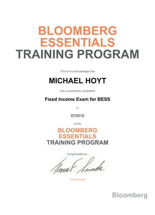 BLOOMBERG
ESSENTIALS
TRAINING PROGRAM
This is to acknowledge that
MICHAEL HOYT
has successfully completed
Fixed Income Exam for BESS
in
07/2015
of the
BLOOMBERG
ESSENTIALS
TRAINING PROGRAM
Congratulations,
Tom Secunda
Bloomberg
 