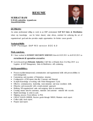 RESUME
SUBRAT RAM
E-MAIL:subratbba @gmail.com
Mob:09938359984
job Objective
An astute professional willing to work in an ERP environment SAP R/3 Sales & Distribution
where my knowledge can be better shared, value driven, enriched for achieving the set of
organizational goal and also provides ample opportunities for fresher career growth.
TechnicalSkills
• E R P P a c k a g e : S A P R / 3 ve r s i o n E C C 6 . 0
Work experience
 I have worked in SUMEET SECURITY SERVICE from dt.10.03.2011 to dt.05.03.2013 as
recruitment & operation executive.
 Currentlyworking in Britannia Industries C&F firm at Khurda from 21st May-2015 as a
Logistics & SAP Management, Sales & Distribution still continuing.
Job Responsibilities:-
 Possess excellent interpersonal, communication and organizational skills with provenabilities in
team management.
 Customizing and execution of Enterprises structure.
 Configuration of SD master data like Customer and Material.
 In depth Knowledge of working with Order Management Cycle.
 Effective communication, leadership, team dynamics and issue resolution skills.
 Objective and resourceful with a result-oriented approach.
 Defining SD organizational units and assigning them in customizing.
 Creating master data for customers, materials and customer –material info records.
 Depth knowledge in order to cash.
 Shipping process: From delivery to PGI.
 CREAT SALES ORDER, Receive goods through MIGO, Maintain stock report.
 Collect daily stock report.
 Prepare 2pm report.
 