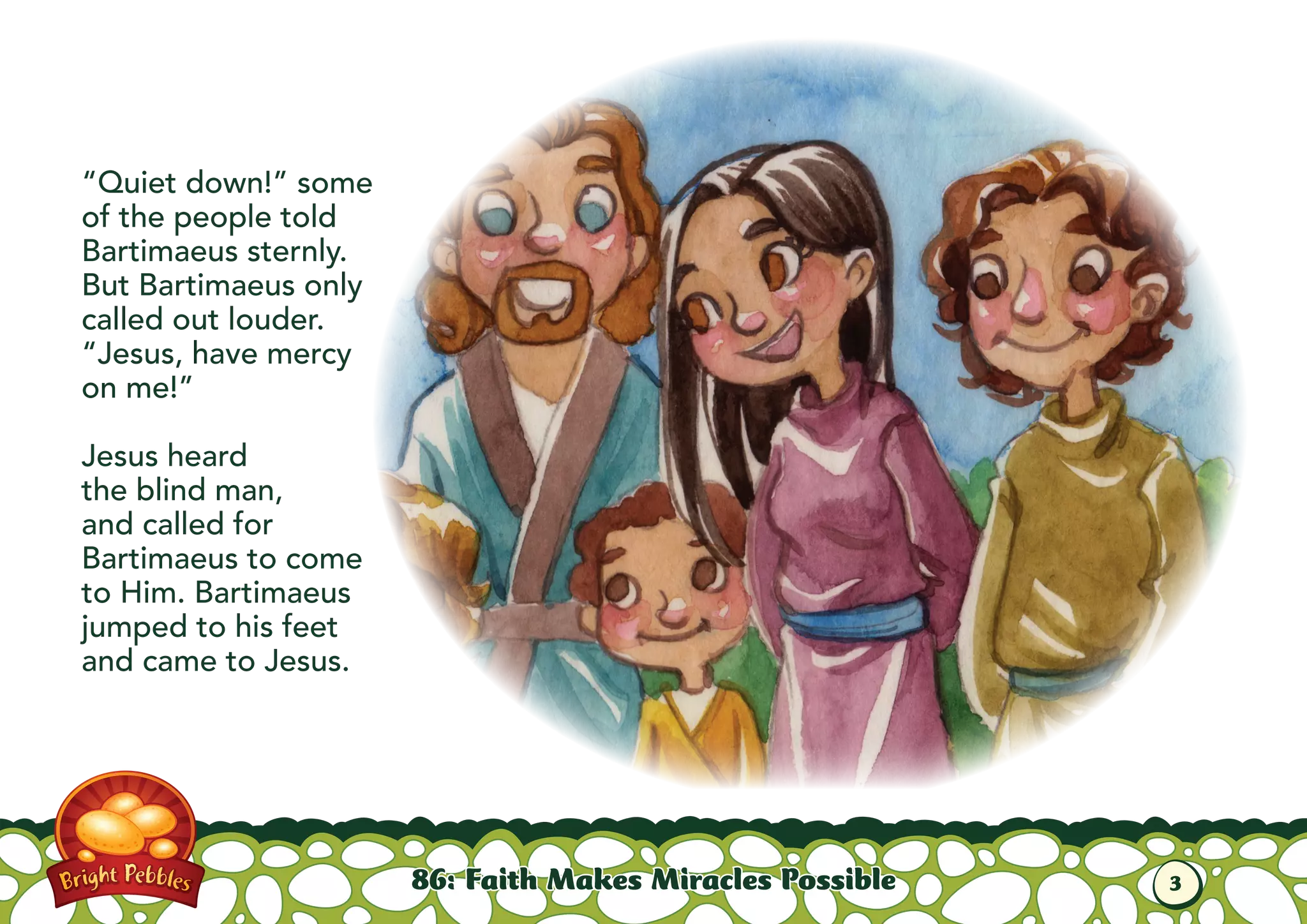 “Quiet down!” some
of the people told
Bartimaeus sternly.
But Bartimaeus only
called out louder.
“Jesus, have mercy
on me!”
Jesus heard
the blind man,
and called for
Bartimaeus to come
to Him. Bartimaeus
jumped to his feet
and came to Jesus.
86: Faith Makes Miracles Possible 3