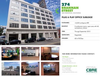 FOR   274
SUBLEASE
           BRANNAN
           STREET
           SAN FRANCISCO, CALIFORNIA


           PLUG & PLAY OFFICE SUBLEASE

           FLOOR/AREA:         ±6,043 contiguous RSF

           BUILDOUT:           3 conference rooms, open area with 40
                               workstations, kitchen

           TERM:               Through September 2012

           ASKING RATE:        Negotiable

           AVAILABLE:          60 to 90 Days




           FOR MORE INFO RM AT I O N PLEAS E C ONTAC T:

           Tim Kazul
           Senior Vice President
           Lic. 01335110
           T 415.772.0189
           timothy.kazul@cbre.com

           Joseph Giordani, LEED AP
                                                 CB Richard Ellis. Inc.
           Senior Associate                      Broker Lic. 00409987
           Lic. 01837608
           T 415.772.0243
           joseph.giordani@cbre.com
 