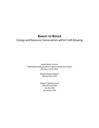   	
   	
  
	
  
	
  
	
  
	
  
BARLEY	
  TO	
  BOILER	
  
Energy	
  and	
  Resource	
  Conservation	
  within	
  Craft	
  Brewing	
  
	
  
	
  
	
  
	
  
	
  
	
  
	
  
	
  
	
  
Aaron	
  Blaise	
  Treeson	
  
CVEN	
  6960	
  Building	
  Systems	
  Engineering	
  Masters	
  Report	
  
Monday,	
  July	
  20,	
  2015	
  
	
  
Masters	
  Project	
  Advisor	
  
Moncef	
  Krarti	
  PhD	
  
	
  
	
  
Master’s	
  Defense	
  Panel	
  
Moncef	
  Krarti	
  PhD	
  
Jon	
  Zhai	
  PhD	
  
Paul	
  Komor	
  PhD	
  
	
  
 