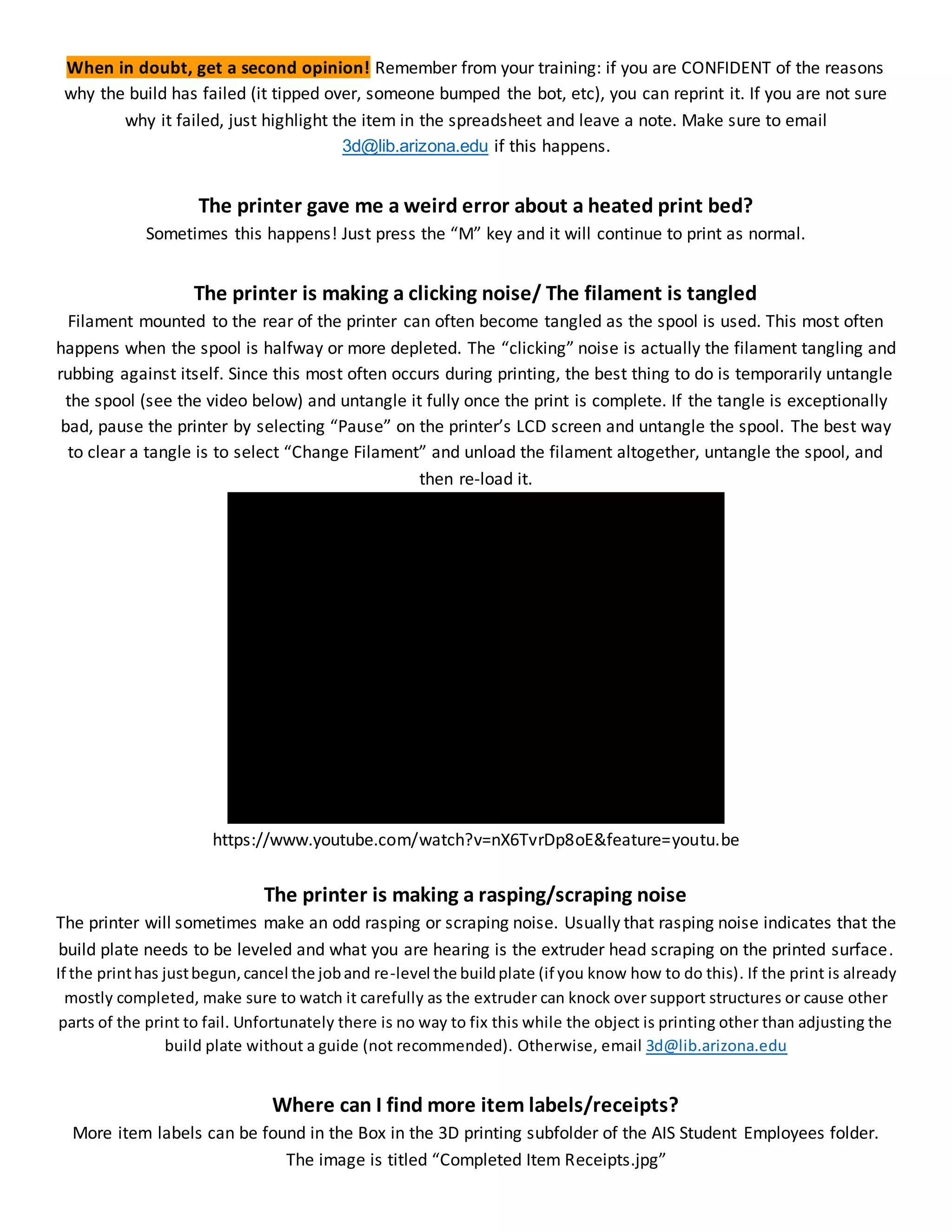 When in doubt, get a second opinion! Remember from your training: if you are CONFIDENT of the reasons
why the build has failed (it tipped over, someone bumped the bot, etc), you can reprint it. If you are not sure
why it failed, just highlight the item in the spreadsheet and leave a note. Make sure to email
3d@lib.arizona.edu if this happens.
The printer gave me a weird error about a heated print bed?
Sometimes this happens! Just press the “M” key and it will continue to print as normal.
The printer is making a clicking noise/ The filament is tangled
Filament mounted to the rear of the printer can often become tangled as the spool is used. This most often
happens when the spool is halfway or more depleted. The “clicking” noise is actually the filament tangling and
rubbing against itself. Since this most often occurs during printing, the best thing to do is temporarily untangle
the spool (see the video below) and untangle it fully once the print is complete. If the tangle is exceptionally
bad, pause the printer by selecting “Pause” on the printer’s LCD screen and untangle the spool. The best way
to clear a tangle is to select “Change Filament” and unload the filament altogether, untangle the spool, and
then re-load it.
https://www.youtube.com/watch?v=nX6TvrDp8oE&feature=youtu.be
The printer is making a rasping/scraping noise
The printer will sometimes make an odd rasping or scraping noise. Usually that rasping noise indicates that the
build plate needs to be leveled and what you are hearing is the extruder head scraping on the printed surface.
If the printhas justbegun,cancel the joband re-level the buildplate (if you know how to do this). If the print is already
mostly completed, make sure to watch it carefully as the extruder can knock over support structures or cause other
parts of the print to fail. Unfortunately there is no way to fix this while the object is printing other than adjusting the
build plate without a guide (not recommended). Otherwise, email 3d@lib.arizona.edu
Where can I find more item labels/receipts?
More item labels can be found in the Box in the 3D printing subfolder of the AIS Student Employees folder.
The image is titled “Completed Item Receipts.jpg”
 
