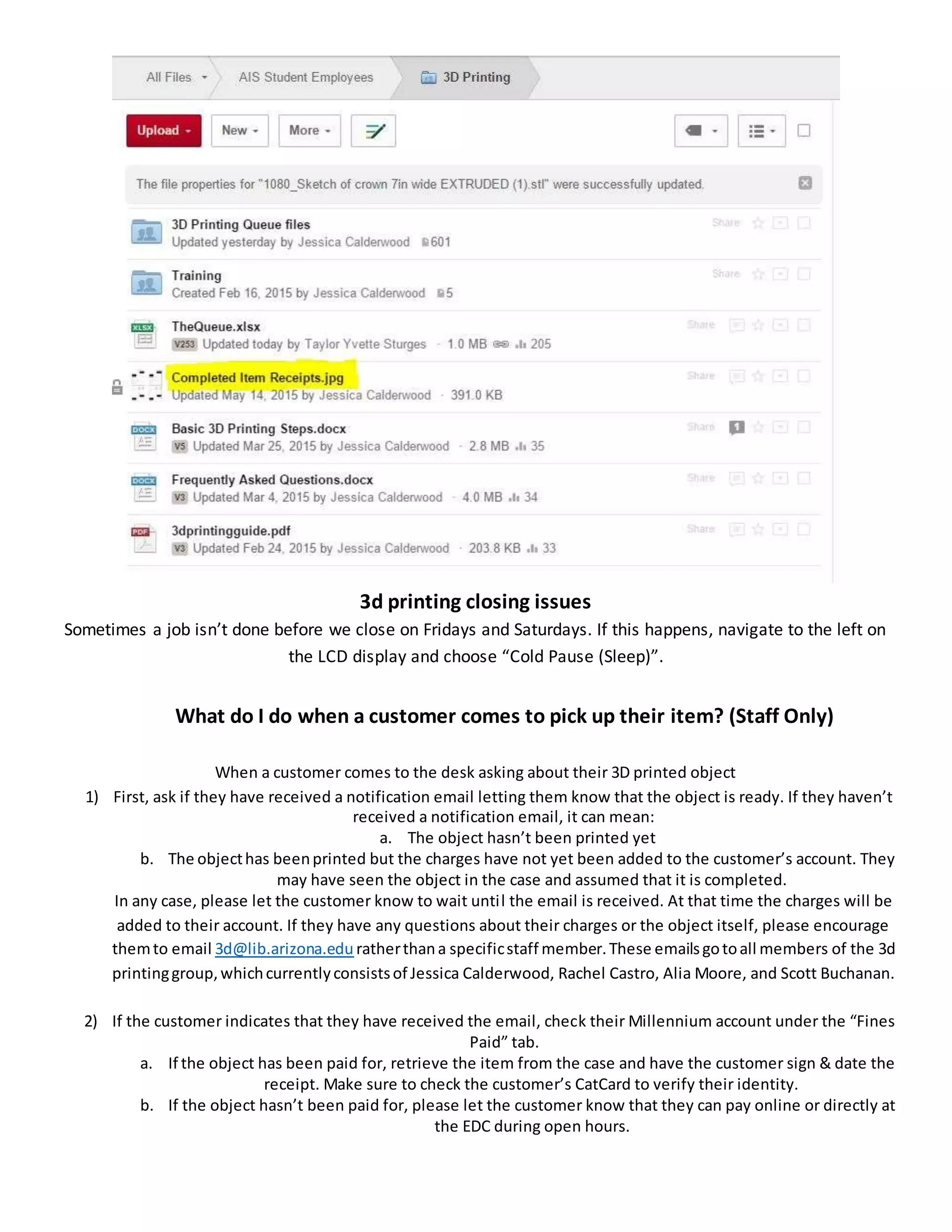 3d printing closing issues
Sometimes a job isn’t done before we close on Fridays and Saturdays. If this happens, navigate to the left on
the LCD display and choose “Cold Pause (Sleep)”.
What do I do when a customer comes to pick up their item? (Staff Only)
When a customer comes to the desk asking about their 3D printed object
1) First, ask if they have received a notification email letting them know that the object is ready. If they haven’t
received a notification email, it can mean:
a. The object hasn’t been printed yet
b. The objecthas beenprinted but the charges have not yet been added to the customer’s account. They
may have seen the object in the case and assumed that it is completed.
In any case, please let the customer know to wait until the email is received. At that time the charges will be
added to their account. If they have any questions about their charges or the object itself, please encourage
themto email 3d@lib.arizona.edu ratherthana specificstaff member.These emailsgotoall members of the 3d
printinggroup,whichcurrentlyconsistsof Jessica Calderwood, Rachel Castro, Alia Moore, and Scott Buchanan.
2) If the customer indicates that they have received the email, check their Millennium account under the “Fines
Paid” tab.
a. If the object has been paid for, retrieve the item from the case and have the customer sign & date the
receipt. Make sure to check the customer’s CatCard to verify their identity.
b. If the object hasn’t been paid for, please let the customer know that they can pay online or directly at
the EDC during open hours.
 