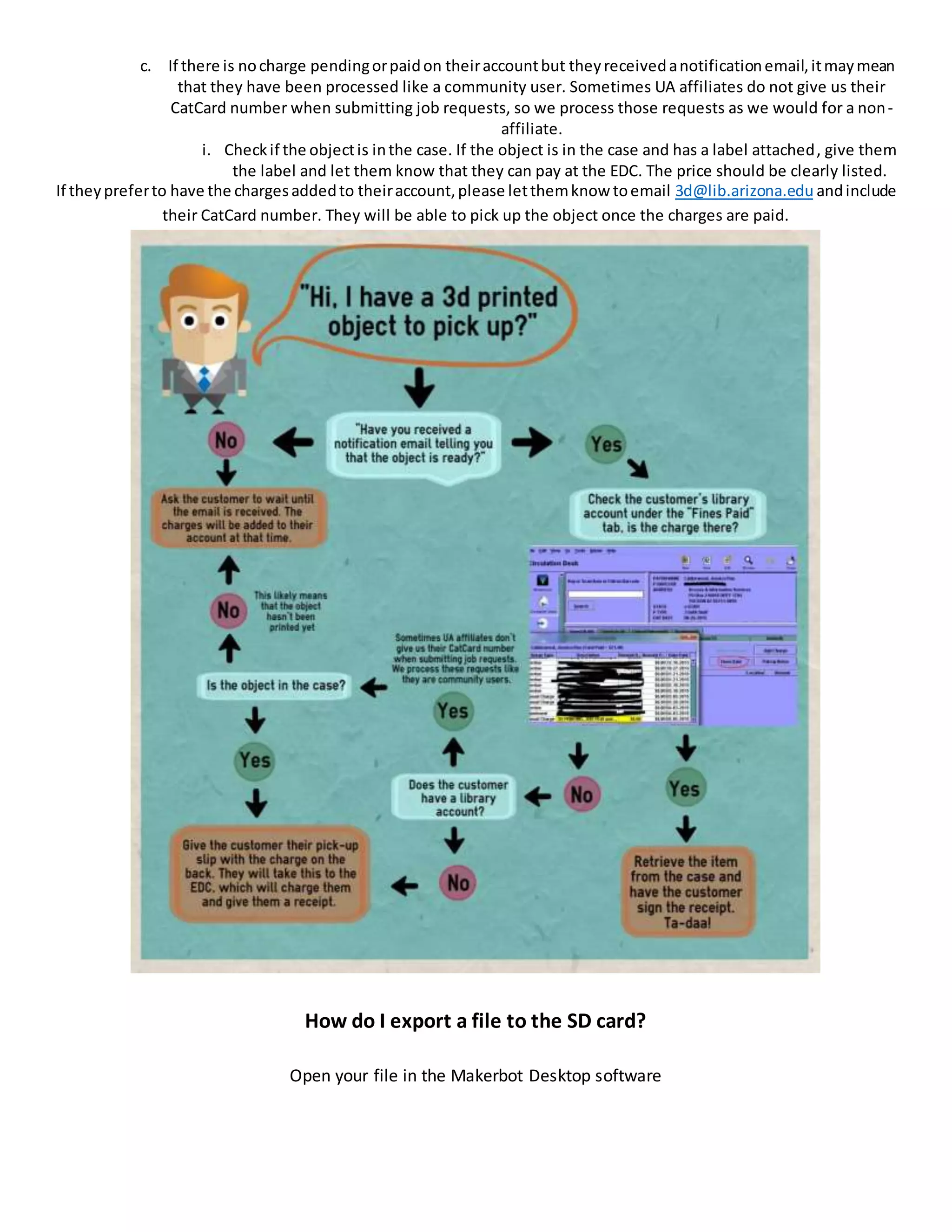 c. If there is nocharge pendingorpaidon theiraccountbut theyreceivedanotificationemail,itmaymean
that they have been processed like a community user. Sometimes UA affiliates do not give us their
CatCard number when submitting job requests, so we process those requests as we would for a non-
affiliate.
i. Checkif the objectis inthe case. If the object is in the case and has a label attached, give them
the label and let them know that they can pay at the EDC. The price should be clearly listed.
If theypreferto have the chargesaddedto theiraccount,please letthemknow toemail 3d@lib.arizona.edu andinclude
their CatCard number. They will be able to pick up the object once the charges are paid.
How do I export a file to the SD card?
Open your file in the Makerbot Desktop software
 