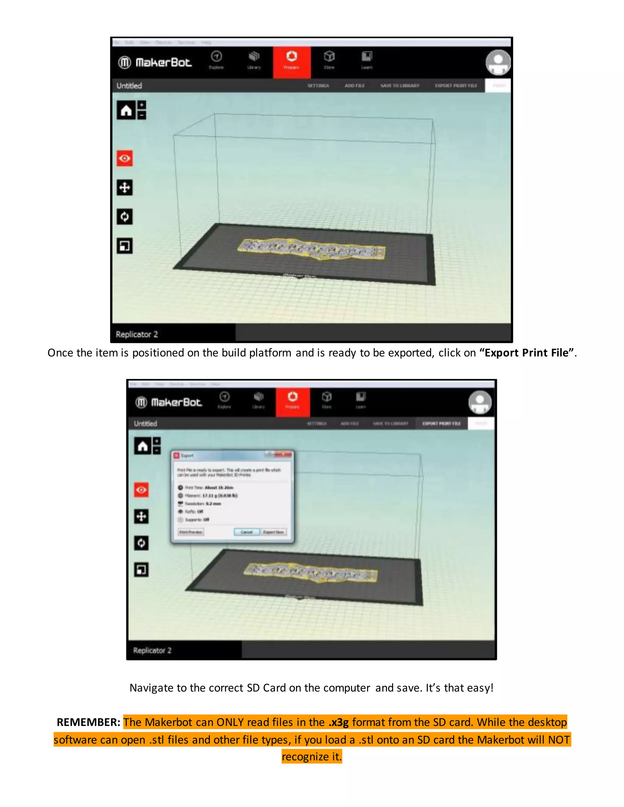 Once the item is positioned on the build platform and is ready to be exported, click on “Export Print File”.
Navigate to the correct SD Card on the computer and save. It’s that easy!
REMEMBER: The Makerbot can ONLY read files in the .x3g format from the SD card. While the desktop
software can open .stl files and other file types, if you load a .stl onto an SD card the Makerbot will NOT
recognize it.
 
