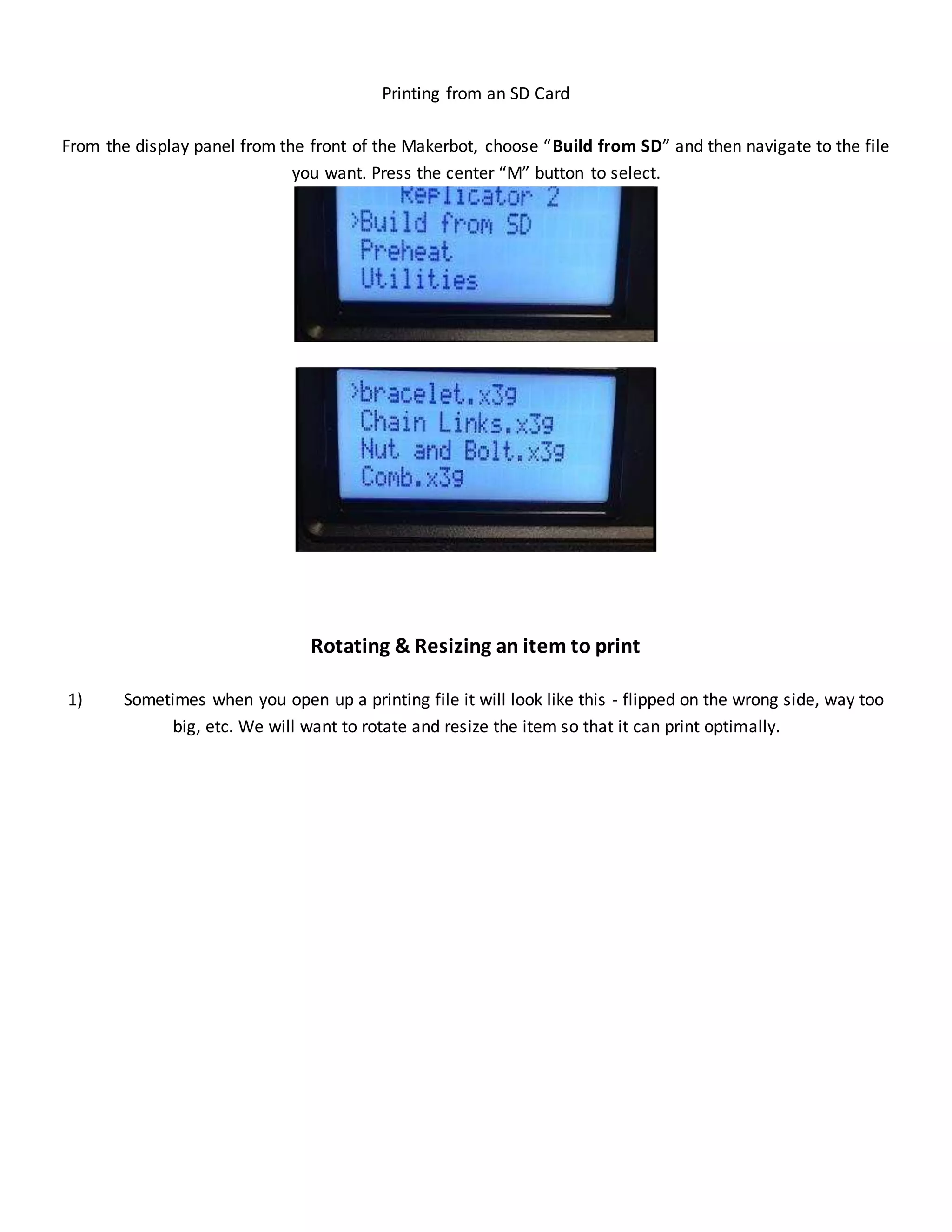 Printing from an SD Card
From the display panel from the front of the Makerbot, choose “Build from SD” and then navigate to the file
you want. Press the center “M” button to select.
Rotating & Resizing an item to print
1) Sometimes when you open up a printing file it will look like this - flipped on the wrong side, way too
big, etc. We will want to rotate and resize the item so that it can print optimally.
 
