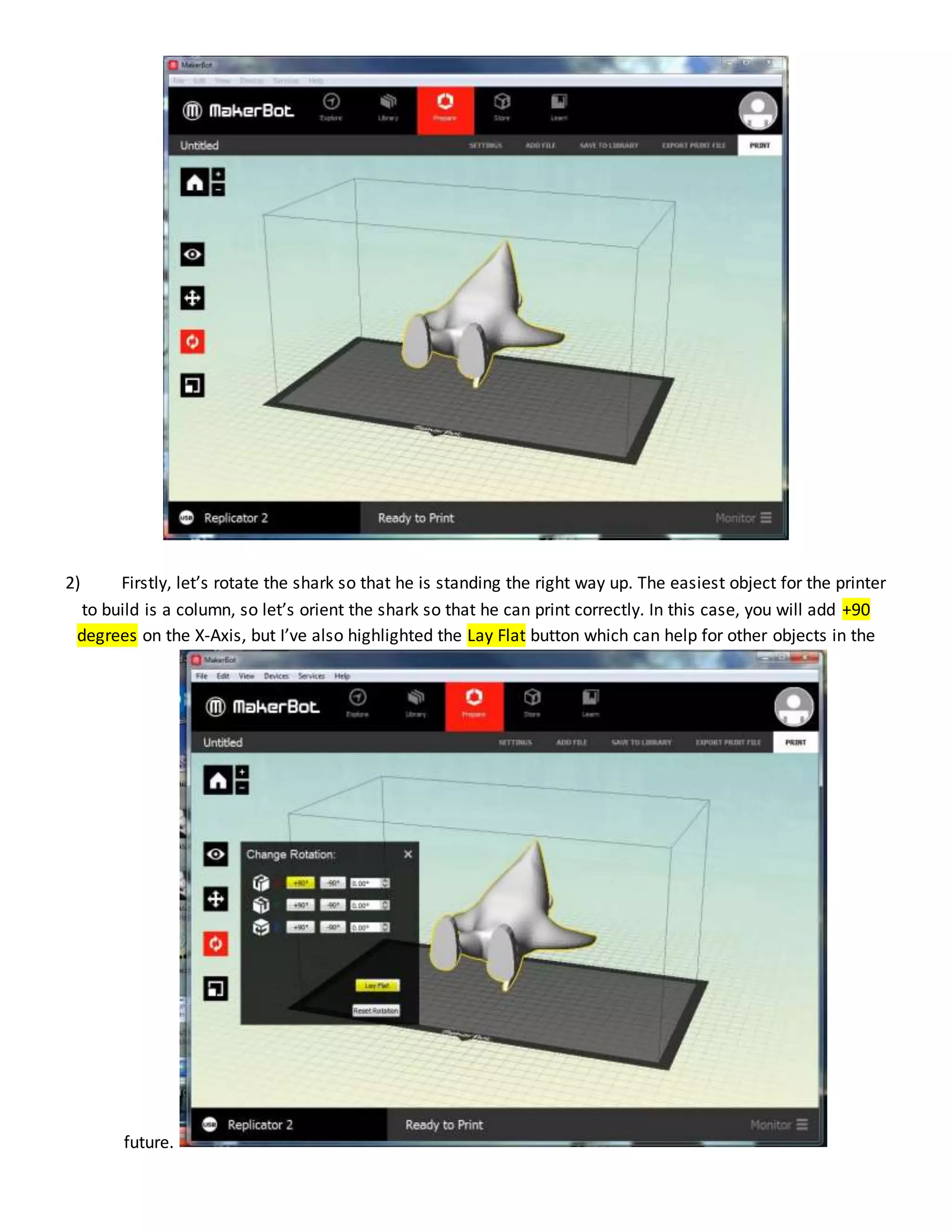2) Firstly, let’s rotate the shark so that he is standing the right way up. The easiest object for the printer
to build is a column, so let’s orient the shark so that he can print correctly. In this case, you will add +90
degrees on the X-Axis, but I’ve also highlighted the Lay Flat button which can help for other objects in the
future.
 