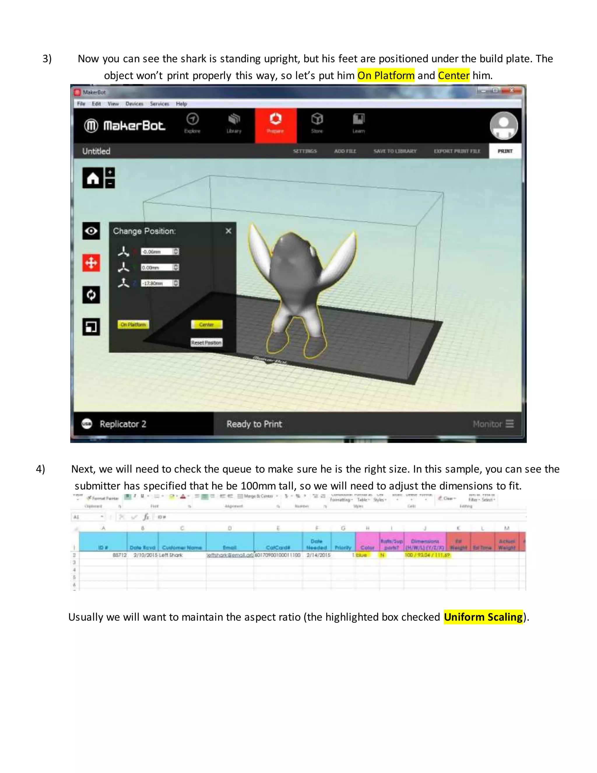 3) Now you can see the shark is standing upright, but his feet are positioned under the build plate. The
object won’t print properly this way, so let’s put him On Platform and Center him.
4) Next, we will need to check the queue to make sure he is the right size. In this sample, you can see the
submitter has specified that he be 100mm tall, so we will need to adjust the dimensions to fit.
Usually we will want to maintain the aspect ratio (the highlighted box checked Uniform Scaling).
 