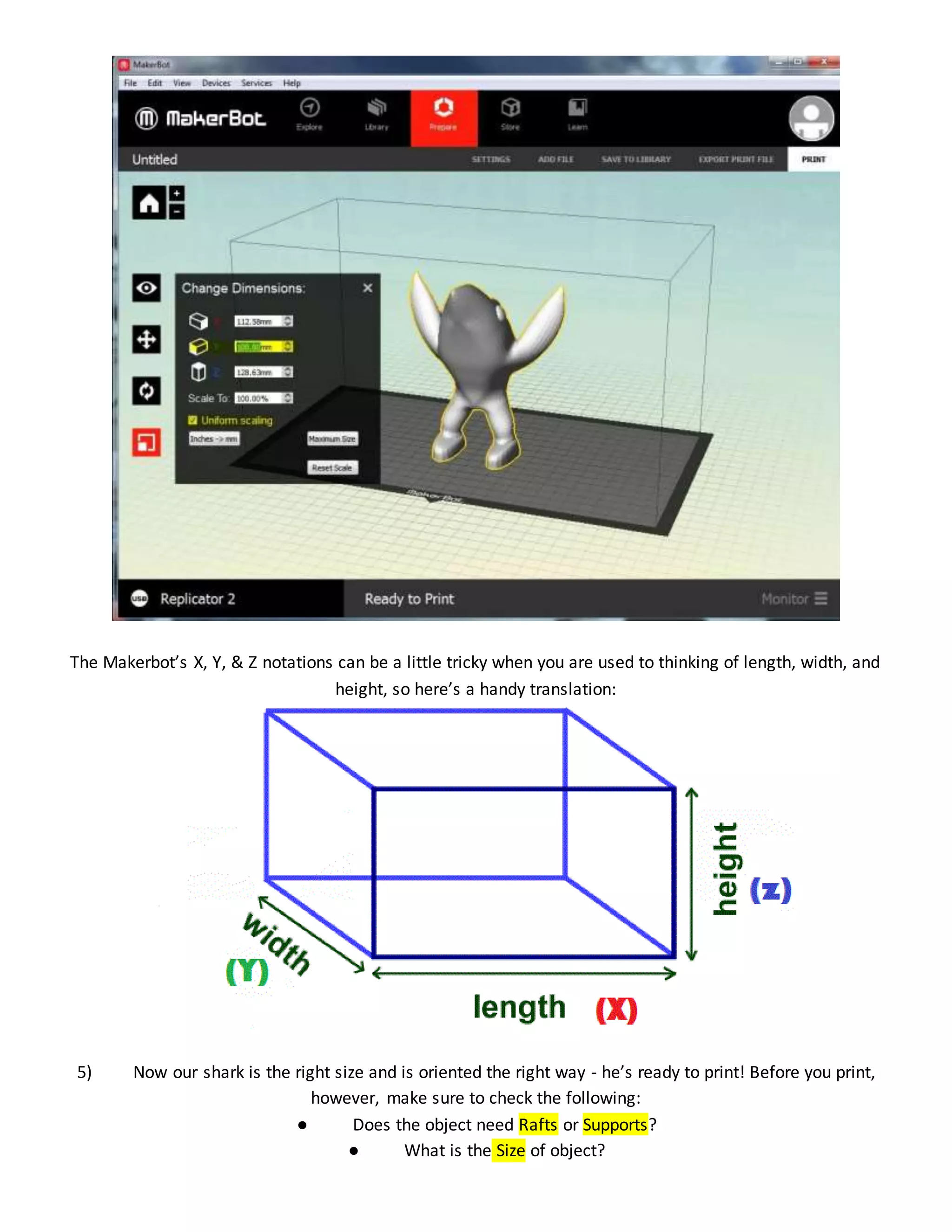 The Makerbot’s X, Y, & Z notations can be a little tricky when you are used to thinking of length, width, and
height, so here’s a handy translation:
5) Now our shark is the right size and is oriented the right way - he’s ready to print! Before you print,
however, make sure to check the following:
● Does the object need Rafts or Supports?
● What is the Size of object?
 