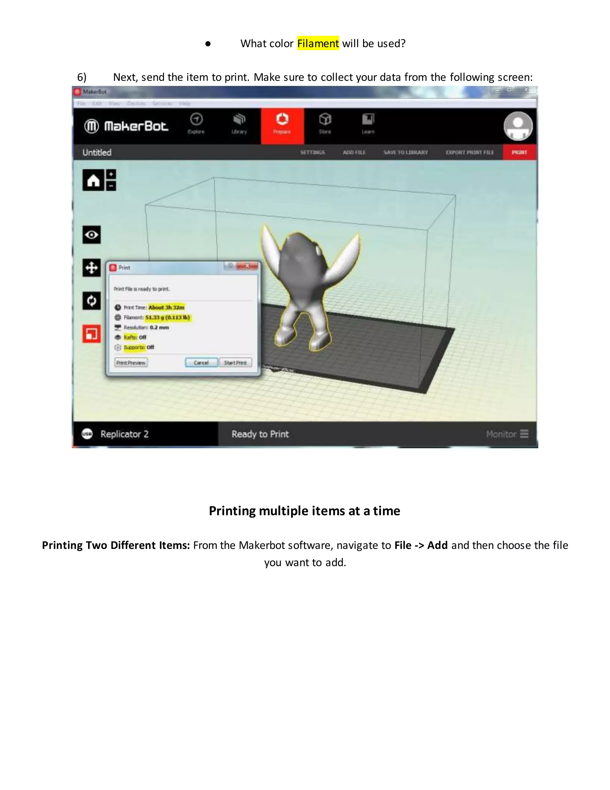 ● What color Filament will be used?
6) Next, send the item to print. Make sure to collect your data from the following screen:
Printing multiple items at a time
Printing Two Different Items: From the Makerbot software, navigate to File -> Add and then choose the file
you want to add.
 