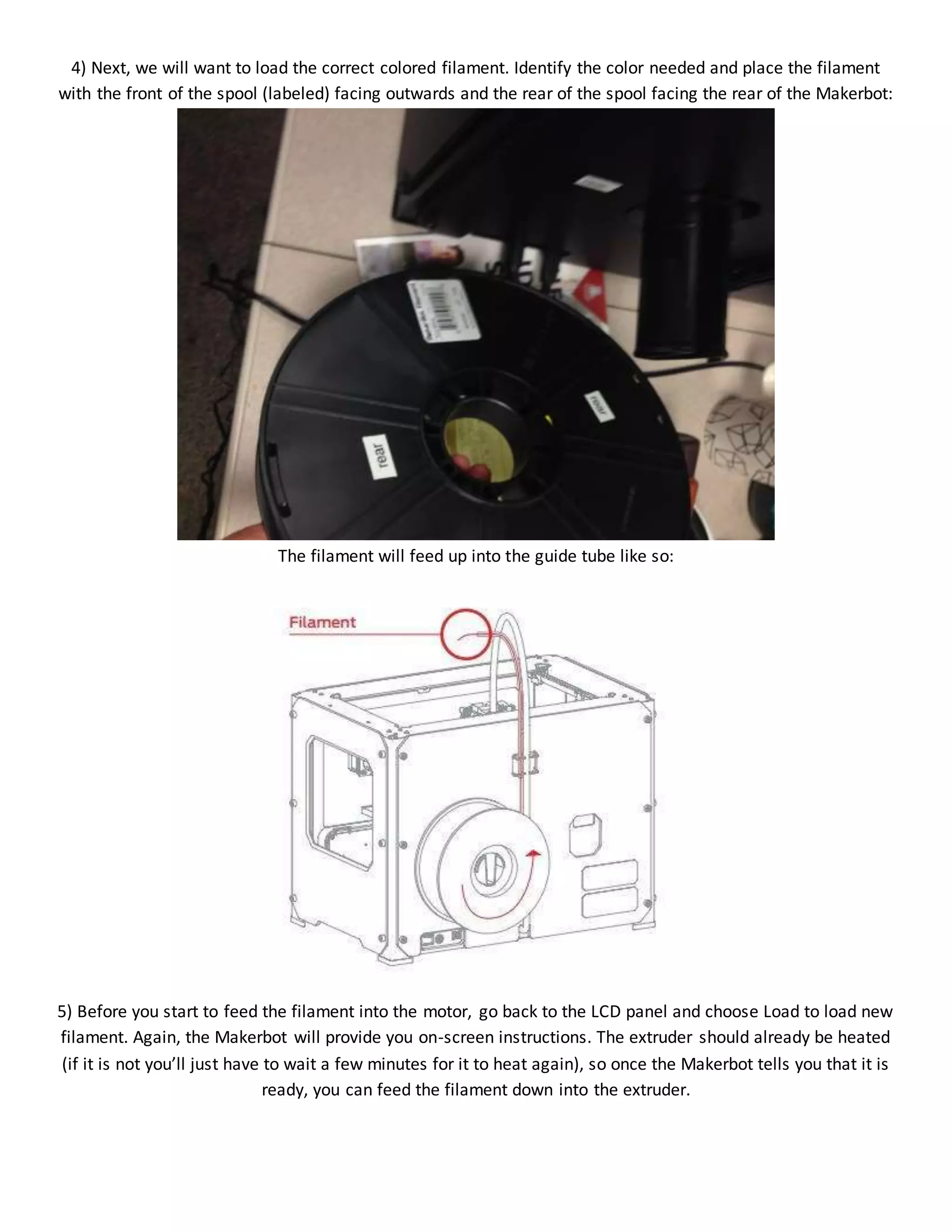 4) Next, we will want to load the correct colored filament. Identify the color needed and place the filament
with the front of the spool (labeled) facing outwards and the rear of the spool facing the rear of the Makerbot:
The filament will feed up into the guide tube like so:
5) Before you start to feed the filament into the motor, go back to the LCD panel and choose Load to load new
filament. Again, the Makerbot will provide you on-screen instructions. The extruder should already be heated
(if it is not you’ll just have to wait a few minutes for it to heat again), so once the Makerbot tells you that it is
ready, you can feed the filament down into the extruder.
 